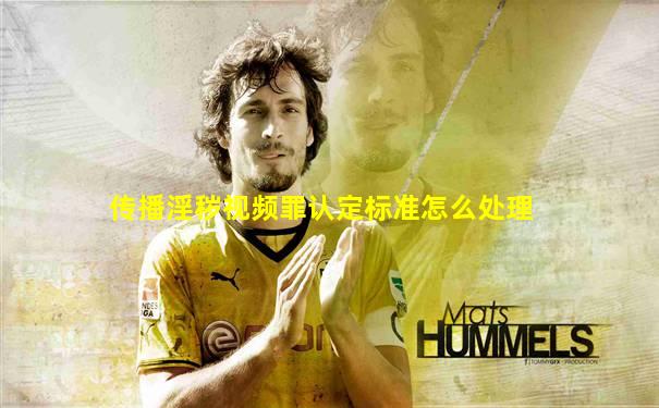 传播淫秽视频罪认定标准怎么处理