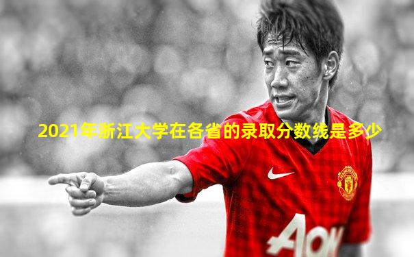 2021年浙江大学在各省的录取分数线是多少