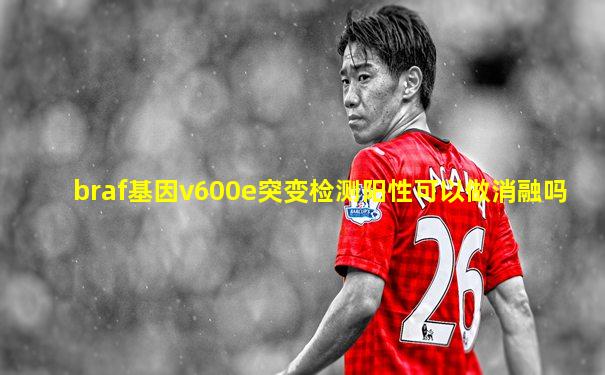 braf基因v600e突变检测阳性可以做消融吗