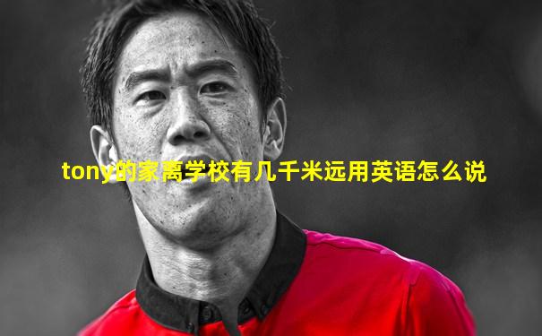 tony的家离学校有几千米远用英语怎么说