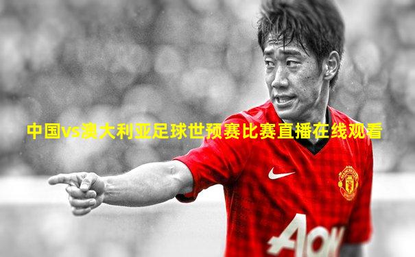 中国vs澳大利亚足球世预赛比赛直播在线观看