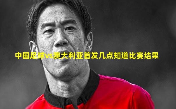 中国足球vs澳大利亚首发几点知道比赛结果