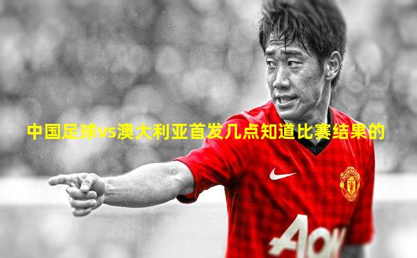 中国足球vs澳大利亚首发几点知道比赛结果的