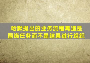 哈默提出的业务流程再造是围绕任务而不是结果进行组织