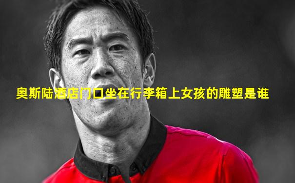 奥斯陆酒店门口坐在行李箱上女孩的雕塑是谁