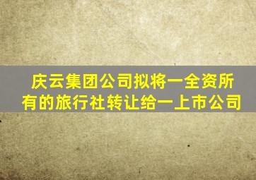 庆云集团公司拟将一全资所有的旅行社转让给一上市公司