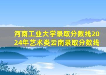河南工业大学录取分数线2024年艺术类云南录取分数线