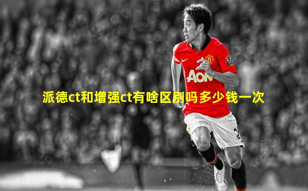 派德ct和增强ct有啥区别吗多少钱一次