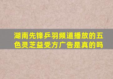 湖南先锋乒羽频道播放的五色灵芝益受方广告是真的吗