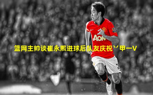 篮网主帅谈崔永熙进球后队友庆祝丷甲一V