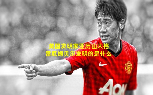 美国发明家亚历山大格雷厄姆贝尔发明的是什么