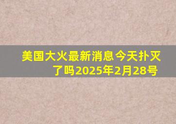 美国大火最新消息今天扑灭了吗2025年2月28号