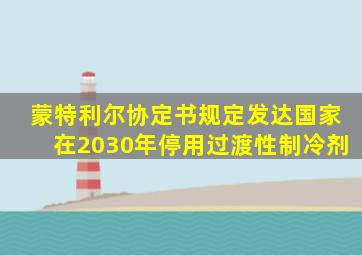 蒙特利尔协定书规定发达国家在2030年停用过渡性制冷剂