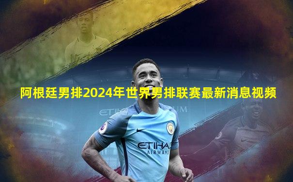 阿根廷男排2024年世界男排联赛最新消息视频